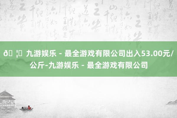 🦄九游娱乐 - 最全游戏有限公司出入53.00元/公斤-九游娱乐 - 最全游戏有限公司