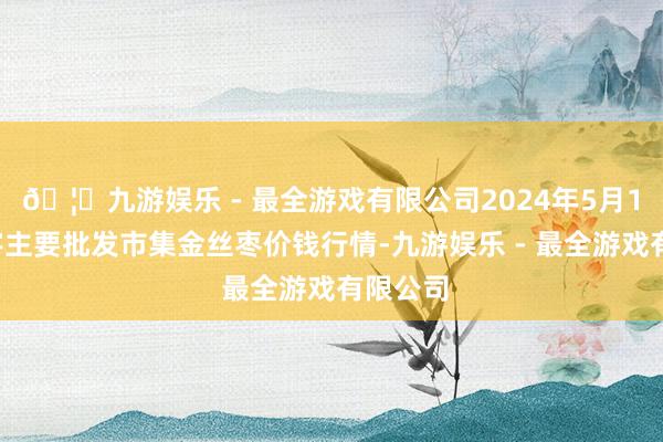 🦄九游娱乐 - 最全游戏有限公司2024年5月10日寰宇主要批发市集金丝枣价钱行情-九游娱乐 - 最全游戏有限公司