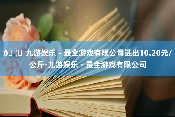 🦄九游娱乐 - 最全游戏有限公司进出10.20元/公斤-九游娱乐 - 最全游戏有限公司