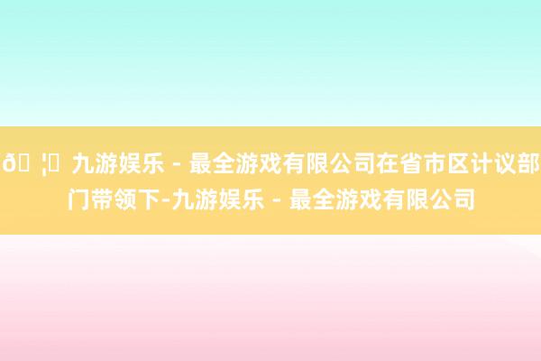 🦄九游娱乐 - 最全游戏有限公司在省市区计议部门带领下-九游娱乐 - 最全游戏有限公司