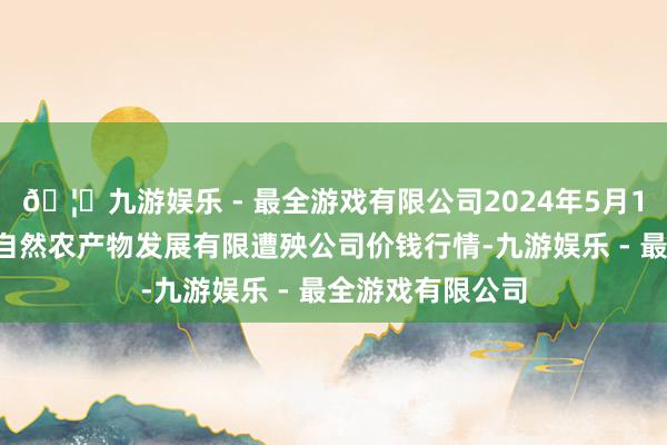 🦄九游娱乐 - 最全游戏有限公司2024年5月14日金昌市金川自然农产物发展有限遭殃公司价钱行情-九游娱乐 - 最全游戏有限公司