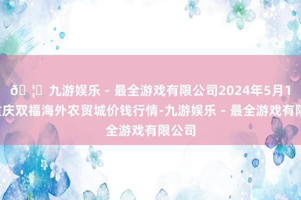 🦄九游娱乐 - 最全游戏有限公司2024年5月14日重庆双福海外农贸城价钱行情-九游娱乐 - 最全游戏有限公司