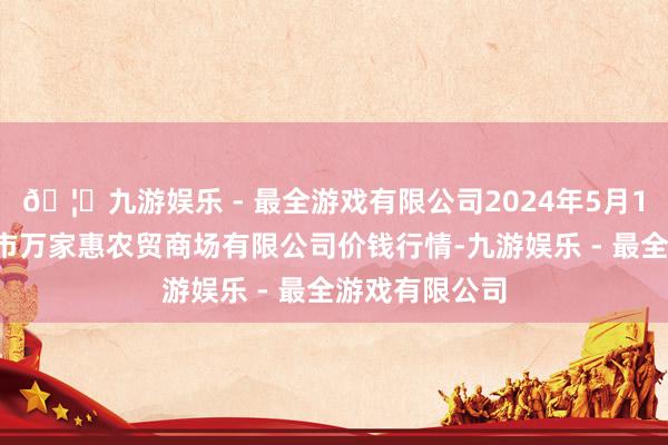 🦄九游娱乐 - 最全游戏有限公司2024年5月14日鄂尔多斯市万家惠农贸商场有限公司价钱行情-九游娱乐 - 最全游戏有限公司