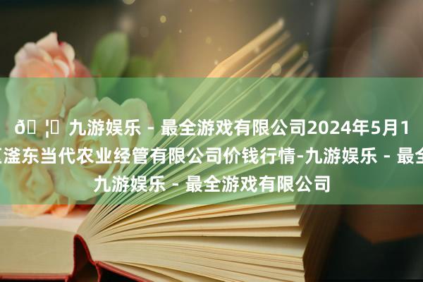 🦄九游娱乐 - 最全游戏有限公司2024年5月14日邯郸建造区滏东当代农业经管有限公司价钱行情-九游娱乐 - 最全游戏有限公司