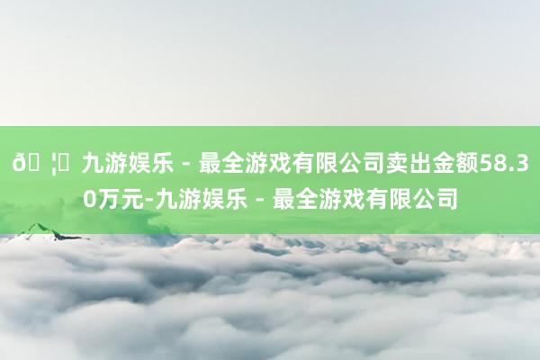 🦄九游娱乐 - 最全游戏有限公司卖出金额58.30万元-九游娱乐 - 最全游戏有限公司