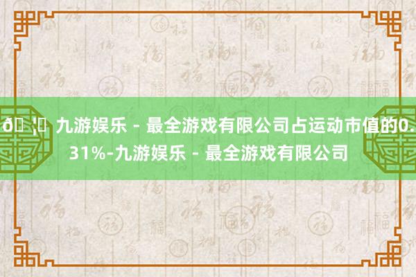 🦄九游娱乐 - 最全游戏有限公司占运动市值的0.31%-九游娱乐 - 最全游戏有限公司