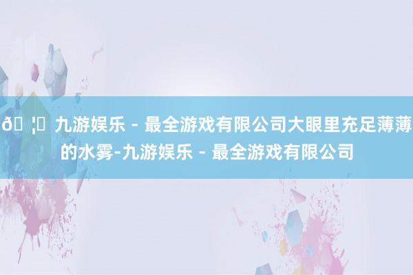 🦄九游娱乐 - 最全游戏有限公司大眼里充足薄薄的水雾-九游娱乐 - 最全游戏有限公司