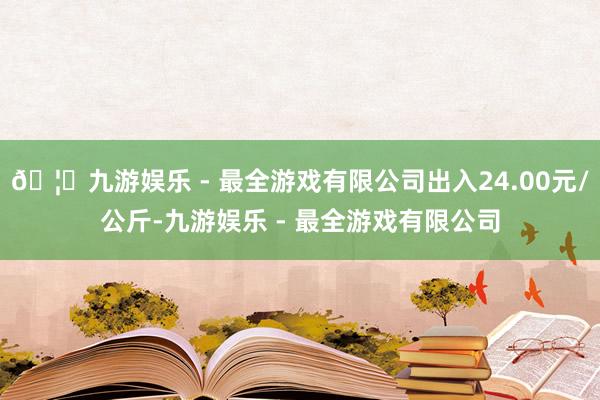 🦄九游娱乐 - 最全游戏有限公司出入24.00元/公斤-九游娱乐 - 最全游戏有限公司