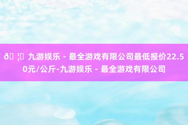 🦄九游娱乐 - 最全游戏有限公司最低报价22.50元/公斤-九游娱乐 - 最全游戏有限公司