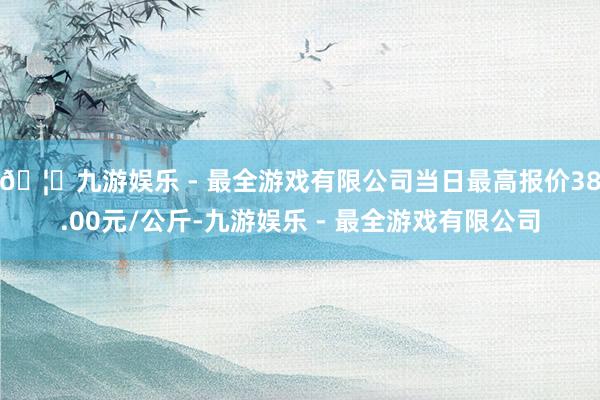 🦄九游娱乐 - 最全游戏有限公司当日最高报价38.00元/公斤-九游娱乐 - 最全游戏有限公司