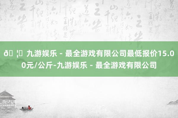 🦄九游娱乐 - 最全游戏有限公司最低报价15.00元/公斤-九游娱乐 - 最全游戏有限公司