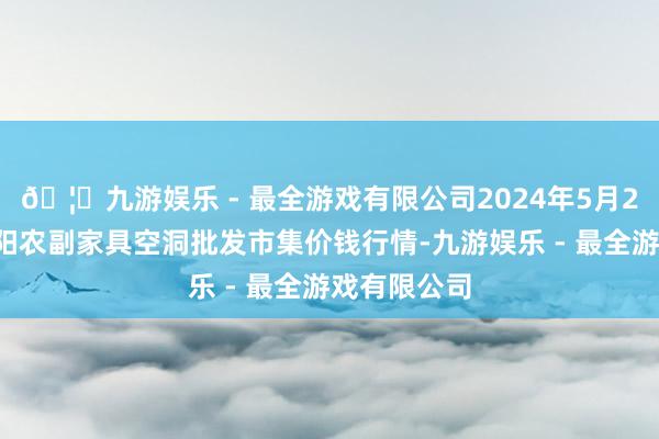 🦄九游娱乐 - 最全游戏有限公司2024年5月26日广西田阳农副家具空洞批发市集价钱行情-九游娱乐 - 最全游戏有限公司