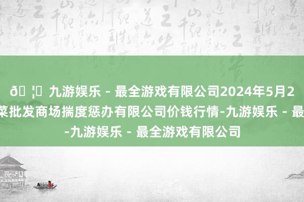 🦄九游娱乐 - 最全游戏有限公司2024年5月26日广州江南果菜批发商场揣度惩办有限公司价钱行情-九游娱乐 - 最全游戏有限公司