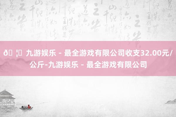 🦄九游娱乐 - 最全游戏有限公司收支32.00元/公斤-九游娱乐 - 最全游戏有限公司