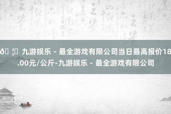 🦄九游娱乐 - 最全游戏有限公司当日最高报价18.00元/公斤-九游娱乐 - 最全游戏有限公司