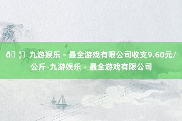 🦄九游娱乐 - 最全游戏有限公司收支9.60元/公斤-九游娱乐 - 最全游戏有限公司