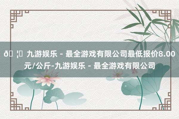 🦄九游娱乐 - 最全游戏有限公司最低报价8.00元/公斤-九游娱乐 - 最全游戏有限公司