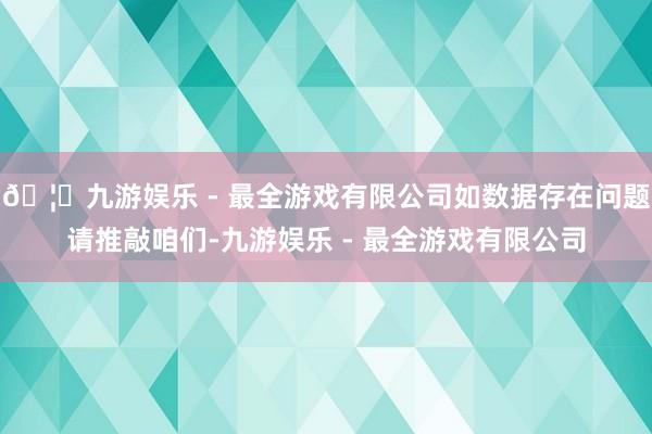 🦄九游娱乐 - 最全游戏有限公司如数据存在问题请推敲咱们-九游娱乐 - 最全游戏有限公司