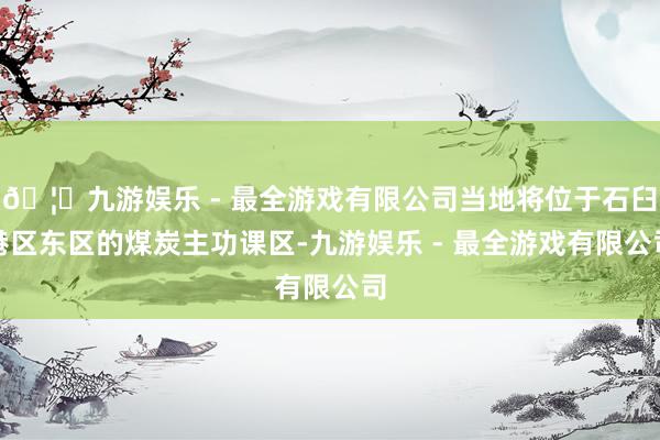 🦄九游娱乐 - 最全游戏有限公司当地将位于石臼港区东区的煤炭主功课区-九游娱乐 - 最全游戏有限公司