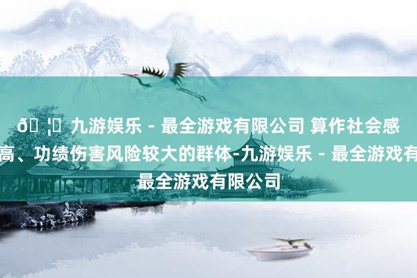 🦄九游娱乐 - 最全游戏有限公司 　　算作社会感情度较高、功绩伤害风险较大的群体-九游娱乐 - 最全游戏有限公司