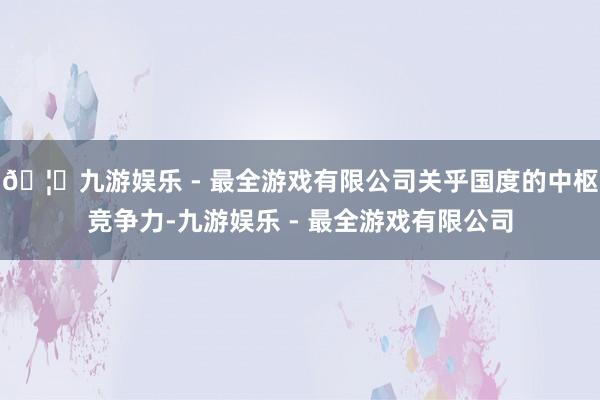 🦄九游娱乐 - 最全游戏有限公司关乎国度的中枢竞争力-九游娱乐 - 最全游戏有限公司