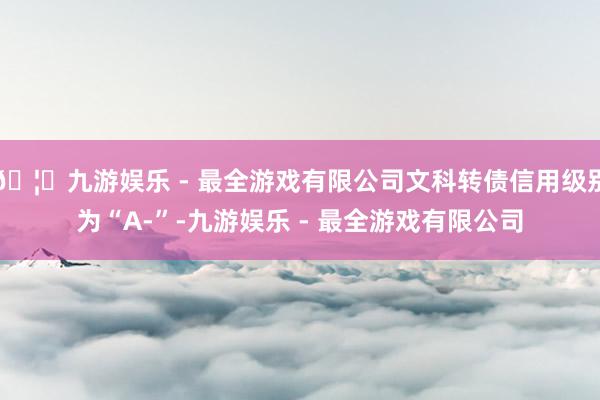 🦄九游娱乐 - 最全游戏有限公司文科转债信用级别为“A-”-九游娱乐 - 最全游戏有限公司