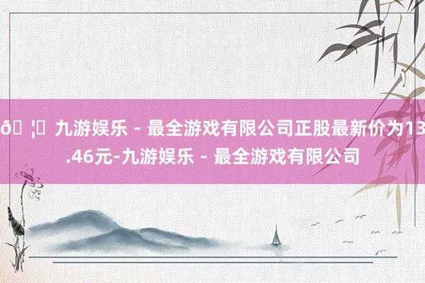 🦄九游娱乐 - 最全游戏有限公司正股最新价为13.46元-九游娱乐 - 最全游戏有限公司