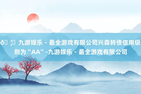 🦄九游娱乐 - 最全游戏有限公司兴森转债信用级别为“AA”-九游娱乐 - 最全游戏有限公司