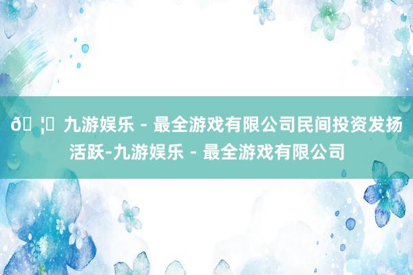 🦄九游娱乐 - 最全游戏有限公司　　民间投资发扬活跃-九游娱乐 - 最全游戏有限公司