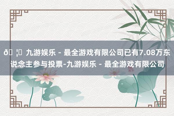 🦄九游娱乐 - 最全游戏有限公司已有7.08万东说念主参与投票-九游娱乐 - 最全游戏有限公司