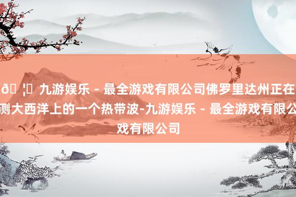 🦄九游娱乐 - 最全游戏有限公司佛罗里达州正在监测大西洋上的一个热带波-九游娱乐 - 最全游戏有限公司