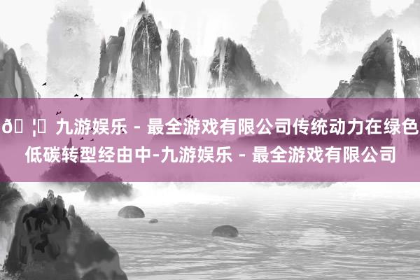 🦄九游娱乐 - 最全游戏有限公司传统动力在绿色低碳转型经由中-九游娱乐 - 最全游戏有限公司