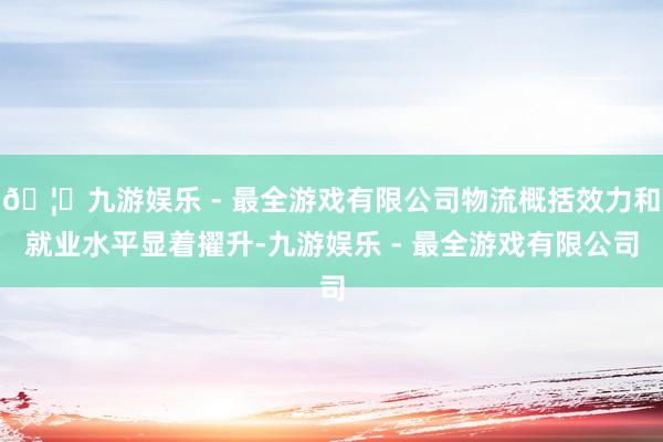 🦄九游娱乐 - 最全游戏有限公司物流概括效力和就业水平显着擢升-九游娱乐 - 最全游戏有限公司