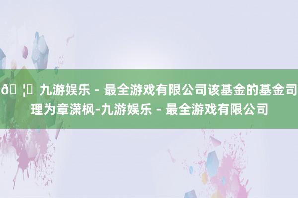 🦄九游娱乐 - 最全游戏有限公司该基金的基金司理为章潇枫-九游娱乐 - 最全游戏有限公司