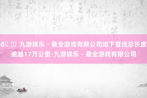 🦄九游娱乐 - 最全游戏有限公司地下管线总长度逾越17万公里-九游娱乐 - 最全游戏有限公司