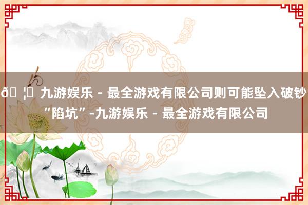 🦄九游娱乐 - 最全游戏有限公司则可能坠入破钞“陷坑”-九游娱乐 - 最全游戏有限公司