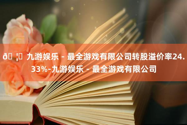 🦄九游娱乐 - 最全游戏有限公司转股溢价率24.33%-九游娱乐 - 最全游戏有限公司