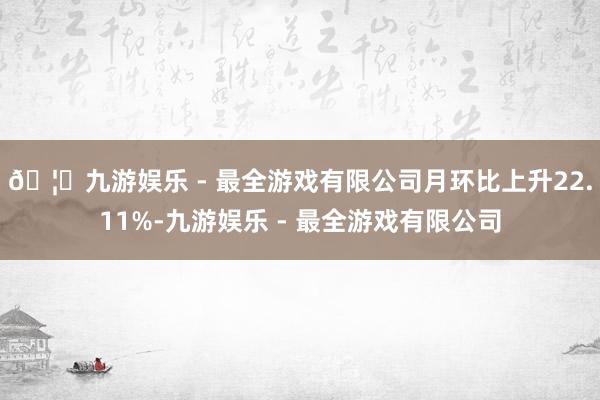 🦄九游娱乐 - 最全游戏有限公司月环比上升22.11%-九游娱乐 - 最全游戏有限公司