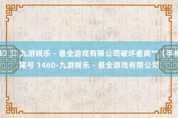 🦄九游娱乐 - 最全游戏有限公司破坏者周**（手机尾号 1460-九游娱乐 - 最全游戏有限公司