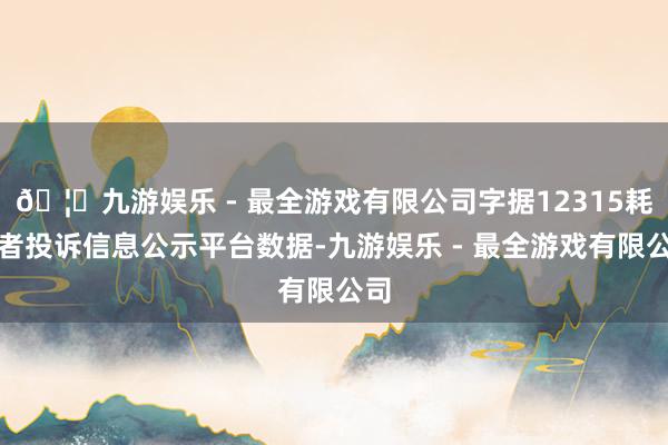 🦄九游娱乐 - 最全游戏有限公司字据12315耗尽者投诉信息公示平台数据-九游娱乐 - 最全游戏有限公司