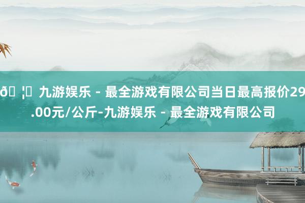 🦄九游娱乐 - 最全游戏有限公司当日最高报价29.00元/公斤-九游娱乐 - 最全游戏有限公司