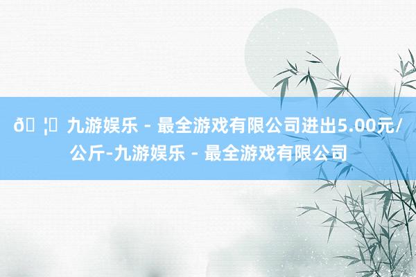 🦄九游娱乐 - 最全游戏有限公司进出5.00元/公斤-九游娱乐 - 最全游戏有限公司