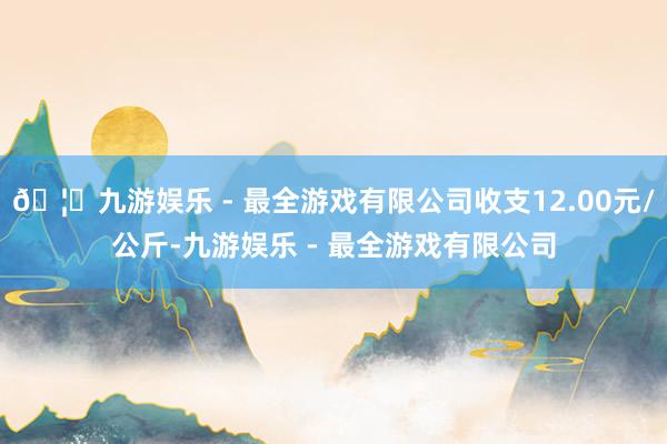 🦄九游娱乐 - 最全游戏有限公司收支12.00元/公斤-九游娱乐 - 最全游戏有限公司