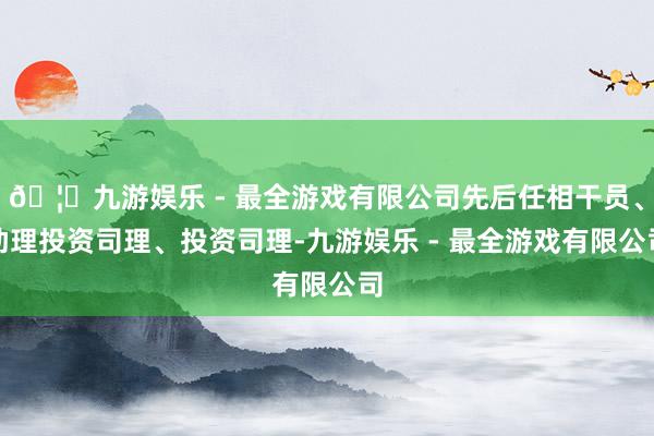 🦄九游娱乐 - 最全游戏有限公司先后任相干员、助理投资司理、投资司理-九游娱乐 - 最全游戏有限公司