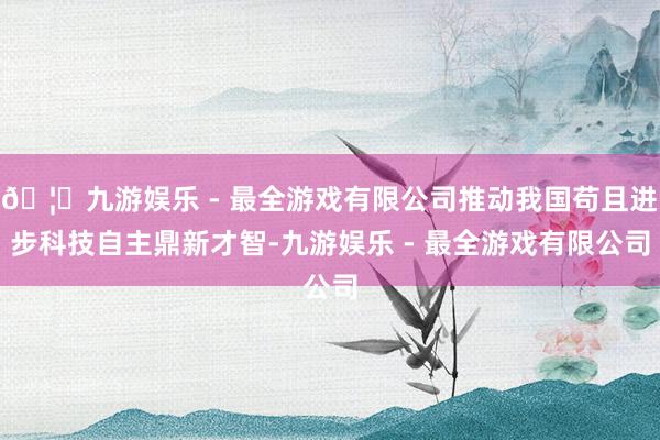 🦄九游娱乐 - 最全游戏有限公司推动我国苟且进步科技自主鼎新才智-九游娱乐 - 最全游戏有限公司