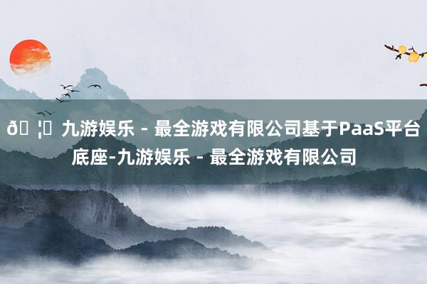 🦄九游娱乐 - 最全游戏有限公司基于PaaS平台底座-九游娱乐 - 最全游戏有限公司