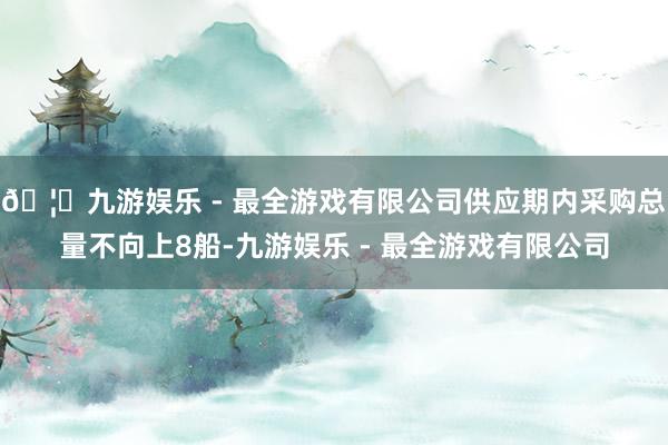 🦄九游娱乐 - 最全游戏有限公司供应期内采购总量不向上8船-九游娱乐 - 最全游戏有限公司