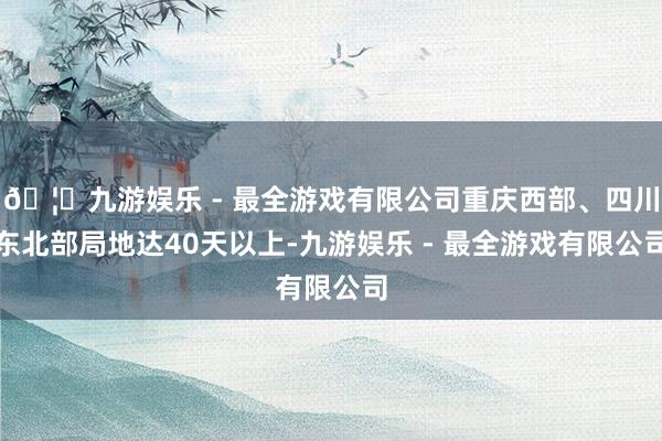 🦄九游娱乐 - 最全游戏有限公司重庆西部、四川东北部局地达40天以上-九游娱乐 - 最全游戏有限公司