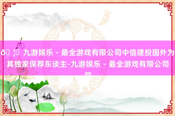 🦄九游娱乐 - 最全游戏有限公司中信建投国外为其独家保荐东谈主-九游娱乐 - 最全游戏有限公司