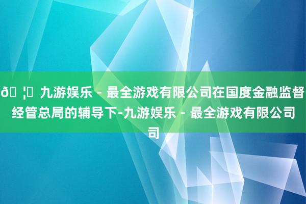 🦄九游娱乐 - 最全游戏有限公司在国度金融监督经管总局的辅导下-九游娱乐 - 最全游戏有限公司